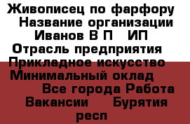 Живописец по фарфору › Название организации ­ Иванов В.П., ИП › Отрасль предприятия ­ Прикладное искусство › Минимальный оклад ­ 30 000 - Все города Работа » Вакансии   . Бурятия респ.